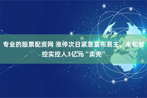 专业的股票配资网 涨停次日紧急宣布易主，永和智控实控人3亿元“卖壳”