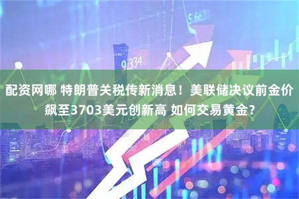 配资网哪 特朗普关税传新消息！美联储决议前金价飙至3703美元创新高 如何交易黄金？