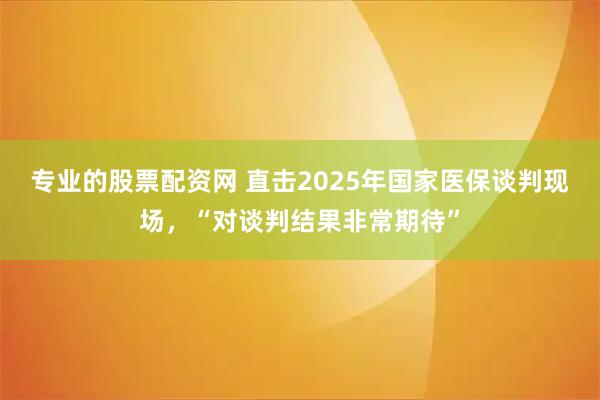 专业的股票配资网 直击2025年国家医保谈判现场，“对谈判结果非常期待”