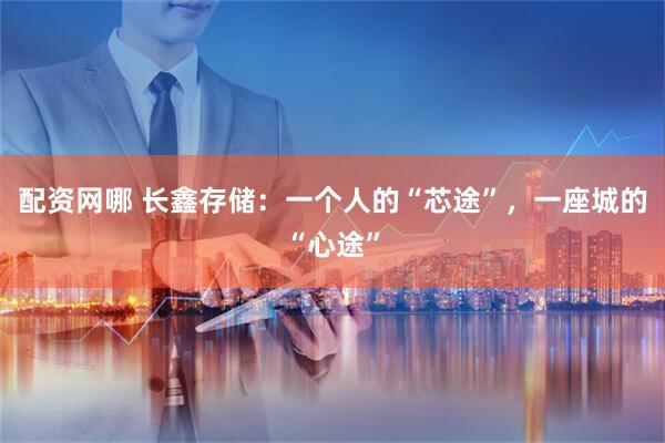 配资网哪 长鑫存储：一个人的“芯途”，一座城的“心途”