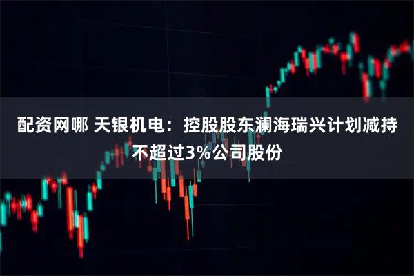 配资网哪 天银机电：控股股东澜海瑞兴计划减持不超过3%公司股份