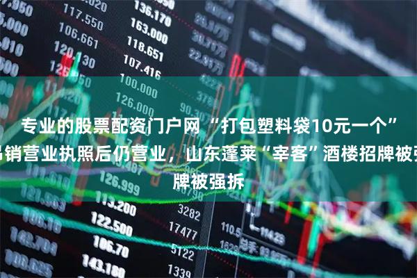 专业的股票配资门户网 “打包塑料袋10元一个”，吊销营业执照后仍营业，山东蓬莱“宰客”酒楼招牌被强拆