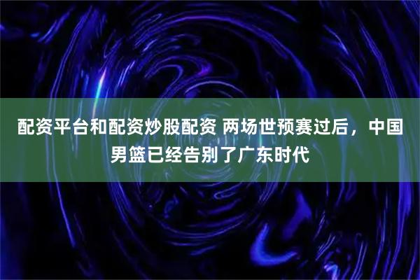 配资平台和配资炒股配资 两场世预赛过后，中国男篮已经告别了广东时代