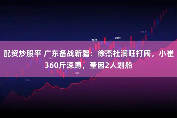 配资炒股平 广东备战新疆：徐杰杜润旺打闹，小崔360斤深蹲，奎因2人划船