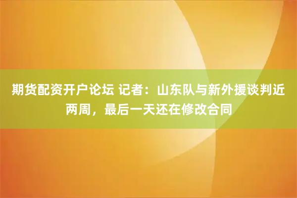 期货配资开户论坛 记者：山东队与新外援谈判近两周，最后一天还在修改合同