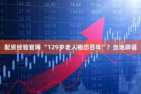 配资经验官网 “129岁老人相恋百年”？当地辟谣