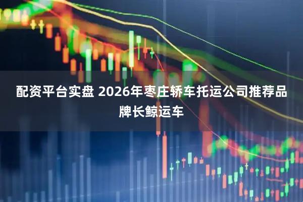 配资平台实盘 2026年枣庄轿车托运公司推荐品牌长鲸运车